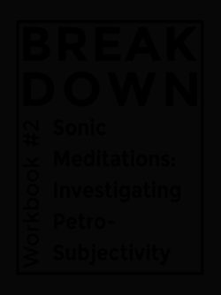 BREAK DOWN WORKBOOK #2: SONIC MEDITATIONS: INVESTIGATING PETRO-SUBJECTIVITY - Brett Bloom